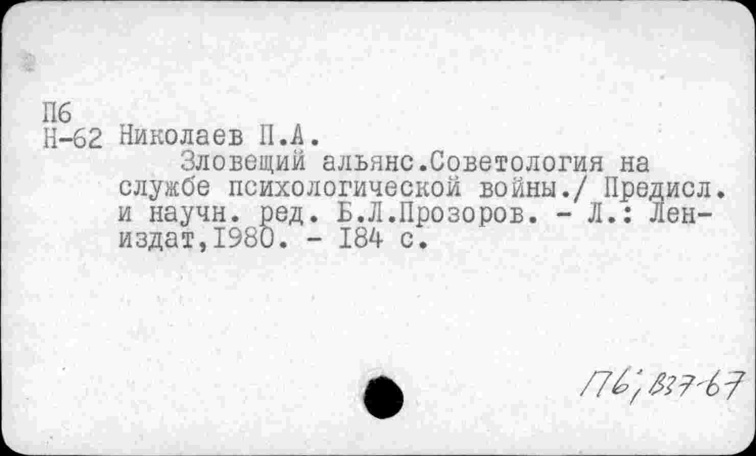 ﻿Н-62 Николаев II. А.
Зловещий альянс.Советология на службе психологической войны./ Предисл. и научн. ред. Б.Л.Прозоров. - Л.: Лен-издат,1980. - 184 с.